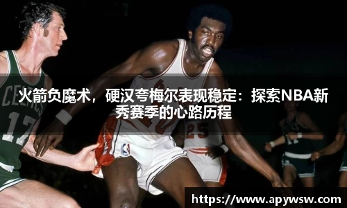 火箭负魔术，硬汉夸梅尔表现稳定：探索NBA新秀赛季的心路历程